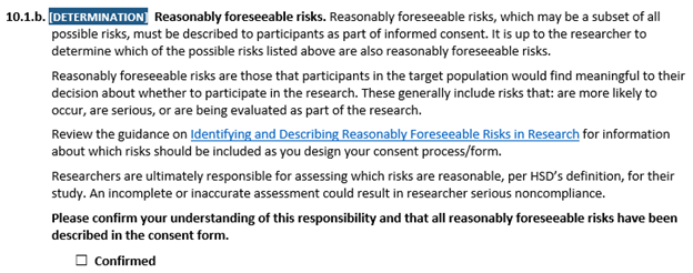 10.1.b. [DETERMINATION] Reasonably foreseeable risks. Reasonably foreseeable risks, which may be a subset of all possible risks, must be described to participants as part of informed consent. It is up to the researcher to determine which of the possible risks listed above are also reasonably foreseeable risks. Reasonably foreseeable risks are those that participants in the target population would find meaningful to their decision about whether to participate in the research. These generally include risks that: are more likely to occur, are serious, or are being evaluated as part of the research. Review the guidance on Identifying and Describing Reasonably Foreseeable Risks in Research for information about which risks should be included as you design your consent process/form. Researchers are ultimately responsible for assessing which risks are reasonable, per HSD’s definition, for their study. An incomplete or inaccurate assessment could result in researcher serious noncompliance. Please confirm your understanding of this responsibility and that all reasonably foreseeable risks have been described in the consent form. ☐ Confirmed 